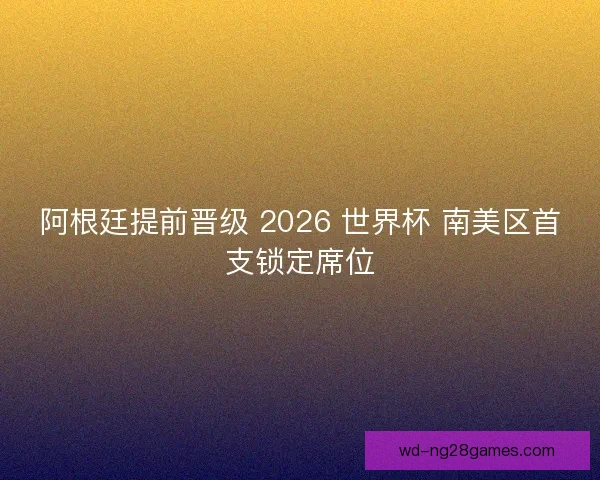阿根廷提前晋级 2026 世界杯 南美区首支锁定席位