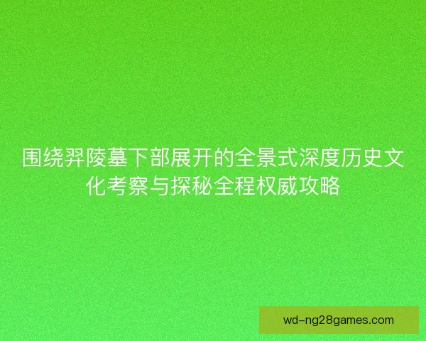 围绕羿陵墓下部展开的全景式深度历史文化考察与探秘全程权威攻略 围绕羿陵墓下部展开的全景式深度历史文化考察与探秘全程权威攻略