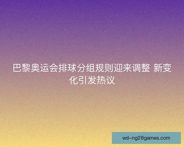 巴黎奥运会排球分组规则迎来调整 新变化引发热议 巴黎奥运会排球分组规则迎来调整 新变化引发热议