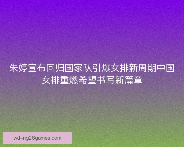 朱婷宣布回归国家队引爆女排新周期中国女排重燃希望书写新篇章