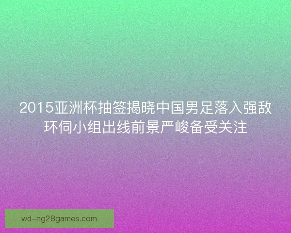 2015亚洲杯抽签揭晓中国男足落入强敌环伺小组出线前景严峻备受关注 2015亚洲杯抽签揭晓中国男足落入强敌环伺小组出线前景严峻备受关注