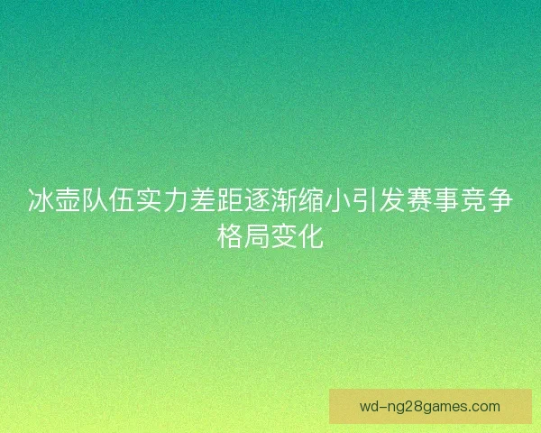 冰壶队伍实力差距逐渐缩小引发赛事竞争格局变化 冰壶队伍实力差距逐渐缩小引发赛事竞争格局变化