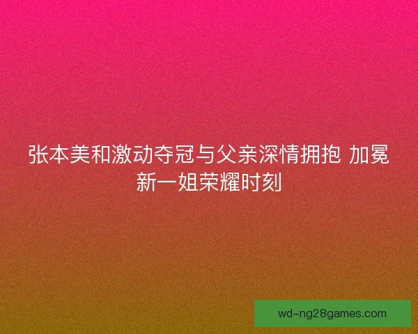 张本美和激动夺冠与父亲深情拥抱 加冕新一姐荣耀时刻 张本美和激动夺冠与父亲深情拥抱 加冕新一姐荣耀时刻