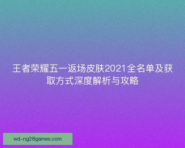 王者荣耀五一返场皮肤2021全名单及获取方式深度解析与攻略 王者荣耀五一返场皮肤2021全名单及获取方式深度解析与攻略
