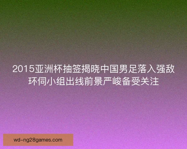2015亚洲杯抽签揭晓中国男足落入强敌环伺小组出线前景严峻备受关注