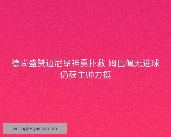 德尚盛赞迈尼昂神勇扑救 姆巴佩无进球仍获主帅力挺
