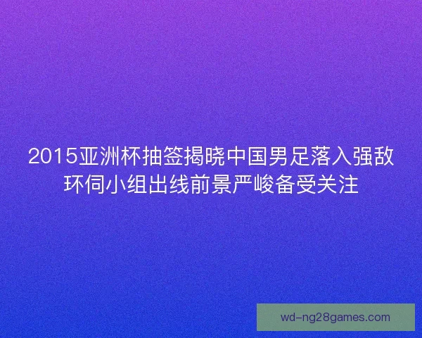 2015亚洲杯抽签揭晓中国男足落入强敌环伺小组出线前景严峻备受关注 2015亚洲杯抽签揭晓中国男足落入强敌环伺小组出线前景严峻备受关注