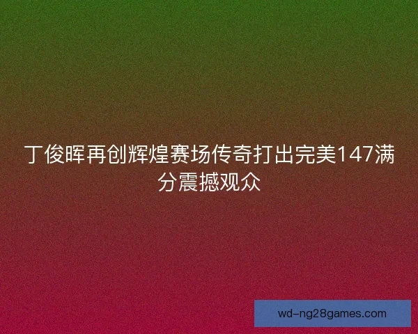 丁俊晖再创辉煌赛场传奇打出完美147满分震撼观众