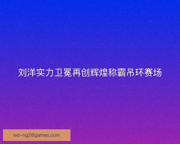 刘洋实力卫冕再创辉煌称霸吊环赛场 刘洋实力卫冕再创辉煌称霸吊环赛场