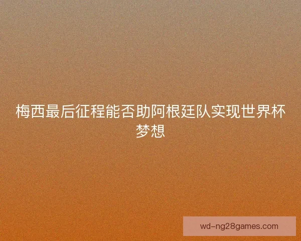 梅西最后征程能否助阿根廷队实现世界杯梦想
