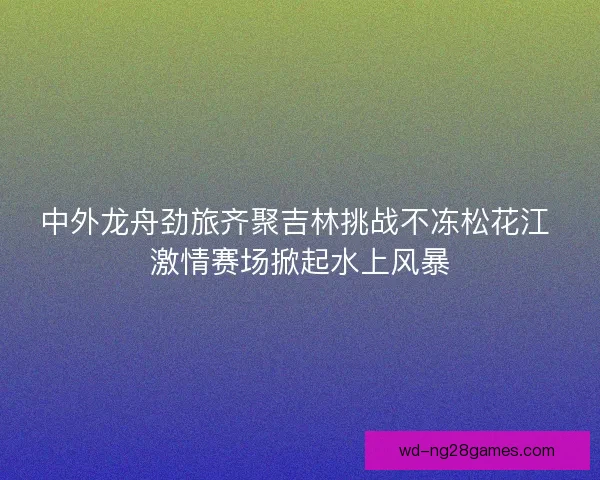 中外龙舟劲旅齐聚吉林挑战不冻松花江 激情赛场掀起水上风暴 中外龙舟劲旅齐聚吉林挑战不冻松花江 激情赛场掀起水上风暴