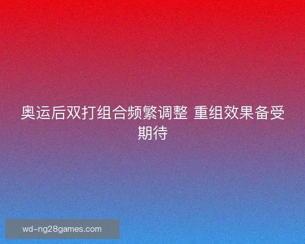 奥运后双打组合频繁调整 重组效果备受期待