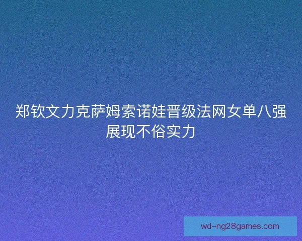 郑钦文力克萨姆索诺娃晋级法网女单八强展现不俗实力